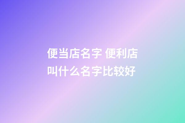 便当店名字 便利店叫什么名字比较好